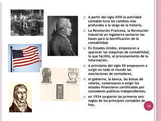 A partir del siglo XVIII la actividad
contable tuvo los cambios mas
profundos a lo largo de la historia.
La Revolución Francesa, la Revolución
Industrial en Inglaterra sentaron las
bases para la tecnificación de la
contabilidad.
En Estados Unidos, empezaron a
aparecer las máquinas de contabilidad,
lo que facilitó, el procesamiento de la
información.
A principios del siglo XX empezaron a
surgir en todo el mundo las
asociaciones de contadores.
el gobierno, la banca, las bolsas de
valores, comenzaron a exigir los
estados financieros certificados por
contadores públicos independientes.
en 1934 surgieron las primeras seis
reglas de los principios contables de
hoy.                                  12
 