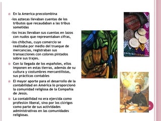 En la America precolombina
-los aztecas llevaban cuentas de los
  tributos que recaudaban a las tribus
  sometidas
-los incas llevaban sus cuentas en lazos
  con nudos que representaban cifras,
-los chibchas, cuyo comercio se
  realizaba por medio del trueque de
  mercancías, registraban sus
  transacciones con colores pintados
  sobre sus trajes.
 Con la llegada de los españoles, ellos
 imponen en estas tierras, además de su
 cultura y costumbres mercantilistas,
 sus prácticas contables
 El mayor aporte para el desarrollo de la
 contabilidad en América lo proporcionó
 la comunidad religiosa de la Compañía
 de Jesús.
 La contabilidad no era ejercida como
 profesión liberal, sino por los clérigos
 como parte de sus actividades              16
 administrativas en las comunidades
 religiosas.
 
