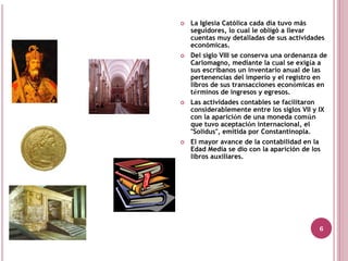La Iglesia Católica cada día tuvo más
seguidores, lo cual le obligó a llevar
cuentas muy detalladas de sus actividades
económicas.
Del siglo VIII se conserva una ordenanza de
Carlomagno, mediante la cual se exigía a
sus escribanos un inventario anual de las
pertenencias del imperio y el registro en
libros de sus transacciones económicas en
términos de ingresos y egresos.
Las actividades contables se facilitaron
considerablemente entre los siglos VII y IX
con la aparición de una moneda común
que tuvo aceptación internacional, el
"Solidus", emitida por Constantinopla.
El mayor avance de la contabilidad en la
Edad Media se dio con la aparición de los
libros auxiliares.




                                         6
 
