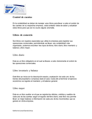 Katherine Liesel Daniels Ariza
Control de cuentas
En la contabilidad se deben de manejar unos libros para llevar a cabo el control de
las cuentas de su respectiva empresa, cada contador debe de saber y actualizar
estos libros para que así no ocurra alguna anomalía.
Libros de comercio
Son libros con rayados especiales que utiliza la empresa para registrar sus
operaciones comerciales, permitiéndole así llevar una contabilidad más
organizada, podemos encontrar tres tipos de libros; libro diario, libro inventario y
balance y libro mayor.
Libro diario
Este es un libro obligatorio en el cual se llevara a cabo diariamente el control de
las operaciones comerciales.
Libro inventario y balance
Este libro se inicia con la descripción exacta y evaluación de cada uno de los
bienes del propietario o empresa dado el caso. Cada año al terminar el ejercicio
económico se registra el inventario y el balance general.
Libro mayor
Este es un libro auxiliar en el que se registra los débitos, créditos y sueldos de
cada una de las cuentas según el registro del libro diario, este libro nos permite
llevar un mejor balance e información de cada uno de los movimientos que se
genere en dicha empresa.
 
