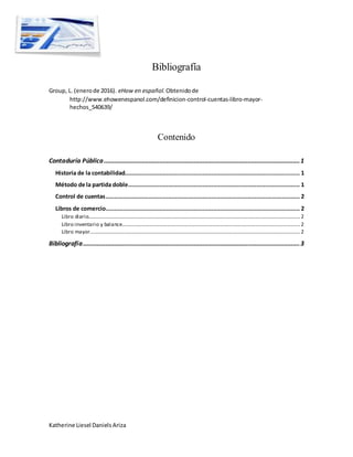 Katherine Liesel Daniels Ariza
Bibliografía
Group, L. (enerode 2016). eHow en español.Obtenidode
http://www.ehowenespanol.com/definicion-control-cuentas-libro-mayor-
hechos_540639/
Contenido
Contaduría Pública.................................................................................................................1
Historia de la contabilidad..................................................................................................... 1
Método de la partida doble................................................................................................... 1
Control de cuentas................................................................................................................ 2
Libros de comercio................................................................................................................ 2
Libro diario...................................................................................................................................................................2
Libro inventario y balance.........................................................................................................................................2
Libro mayor..................................................................................................................................................................2
Bibliografía.............................................................................................................................3
 