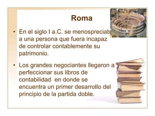 Roma
• En el siglo I a.C. se menospreciaba
a una persona que fuera incapaz
de controlar contablemente su
patrimonio.
• Los grandes negociantes llegaron a
perfeccionar sus libros de
contabilidad en donde se
encuentra un primer desarrollo del
principio de la partida doble.
 
