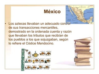 México
• Los aztecas llevaban un adecuado control
de sus transacciones mercantiles,
demostrado en la ordenada cuenta y razón
que llevaban los tributos que recibían de
los pueblos a los que sojuzgaban, según
lo refiere el Códice Mendocino.
 
