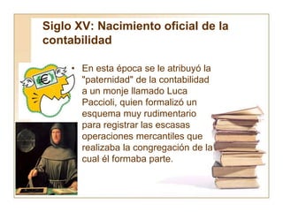 Siglo XV: Nacimiento oficial de la
contabilidad
• En esta época se le atribuyó la
"paternidad" de la contabilidad
a un monje llamado Luca
Paccioli, quien formalizó un
esquema muy rudimentario
para registrar las escasas
operaciones mercantiles que
realizaba la congregación de la
cual él formaba parte.
 
