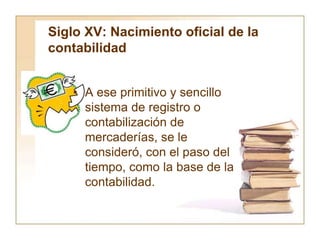 Siglo XV: Nacimiento oficial de la
contabilidad
• A ese primitivo y sencillo
sistema de registro o
contabilización de
mercaderías, se le
consideró, con el paso del
tiempo, como la base de la
contabilidad.
 