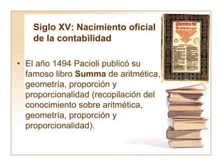 Siglo XV: Nacimiento oficial
de la contabilidad
• El año 1494 Pacioli publicó su
famoso libro Summa de aritmética,
geometría, proporción y
proporcionalidad (recopilación del
conocimiento sobre aritmética,
geometría, proporción y
proporcionalidad).
 