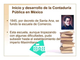 Inicio y desarrollo de la Contaduría
Pública en México
• 1845, por decreto de Santa Ana, se
fundo la escuela de Comercio.
• Esta escuela, aunque tropezando
con algunas dificultades, pudo
subsistir hasta el establecimiento del
imperio Maximiliano.
 
