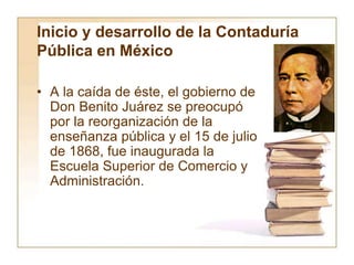 Inicio y desarrollo de la Contaduría
Pública en México
• A la caída de éste, el gobierno de
Don Benito Juárez se preocupó
por la reorganización de la
enseñanza pública y el 15 de julio
de 1868, fue inaugurada la
Escuela Superior de Comercio y
Administración.
 