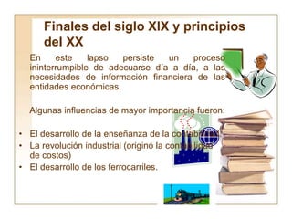 Finales del siglo XIX y principios
del XX
En este lapso persiste un proceso
ininterrumpible de adecuarse día a día, a las
necesidades de información financiera de las
entidades económicas.
Algunas influencias de mayor importancia fueron:
• El desarrollo de la enseñanza de la contabilidad.
• La revolución industrial (originó la contabilidad
de costos)
• El desarrollo de los ferrocarriles.
 