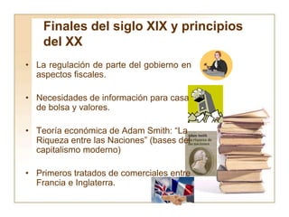 Finales del siglo XIX y principios
del XX
• La regulación de parte del gobierno en
aspectos fiscales.
• Necesidades de información para casa
de bolsa y valores.
• Teoría económica de Adam Smith: “La
Riqueza entre las Naciones” (bases del
capitalismo moderno)
• Primeros tratados de comerciales entre
Francia e Inglaterra.
 