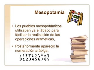 Mesopotamia
• Los pueblos mesopotámicos
utilizaban ya el ábaco para
facilitar la realización de las
operaciones aritméticas,
• Posteriormente apareció la
numeración arábiga.
 