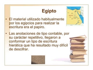 Egipto
• El material utilizado habitualmente
por los egipcios para realizar la
escritura era el papiro.
• Las anotaciones de tipo contable, por
su carácter repetitivo, llegaron a
conformar un tipo de escritura
hierática que ha resultado muy difícil
de descifrar.
 
