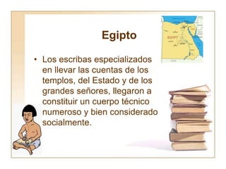 Egipto
• Los escribas especializados
en llevar las cuentas de los
templos, del Estado y de los
grandes señores, llegaron a
constituir un cuerpo técnico
numeroso y bien considerado
socialmente.
 