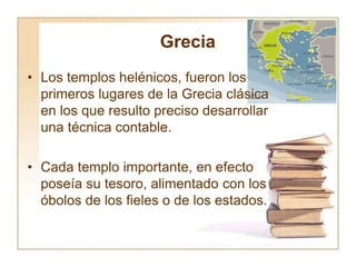 Grecia
• Los templos helénicos, fueron los
primeros lugares de la Grecia clásica
en los que resulto preciso desarrollar
una técnica contable.
• Cada templo importante, en efecto
poseía su tesoro, alimentado con los
óbolos de los fieles o de los estados.
 