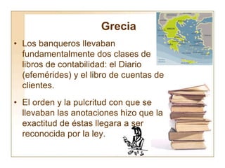 Grecia
• Los banqueros llevaban
fundamentalmente dos clases de
libros de contabilidad: el Diario
(efemérides) y el libro de cuentas de
clientes.
• El orden y la pulcritud con que se
llevaban las anotaciones hizo que la
exactitud de éstas llegara a ser
reconocida por la ley.
 