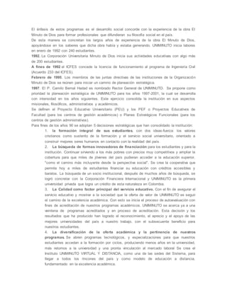 El énfasis de estos programas es el desarrollo social concorde con la experiencia de la obra El
Minuto de Dios para formar profesionales que difundieran su filosofía social en el país.
De esta manera se concretan los largos años de experiencia de la obra El Minuto de Dios,
apoyándose en los saberes que dicha obra había y estaba generando. UNIMINUTO inicia labores
en enero de 1992 con 240 estudiantes.
1992. La Corporación Universitaria Minuto de Dios inicia sus actividades educativas con algo más
de 200 estudiantes.
A fines de 1992 el ICFES concede la licencia de funcionamiento al programa de Ingeniería Civil
(Acuerdo 233 del ICFES).
Febrero de 1995. Los miembros de las juntas directivas de las instituciones de la Organización
Minuto de Dios se reúnen para iniciar un camino de planeación estratégica.
1997. El P. Camilo Bernal Hadad es nombrado Rector General de UNIMINUTO. Se propone como
prioridad la planeación estratégica de UNIMINUTO para los años 1997-2001, la cual se desarrolla
con intensidad en los años siguientes. Este ejercicio consolida la institución en sus aspectos
misionales, filosóficos, administrativos y académicos.
Se definen el Proyecto Educativo Universitario (PEU) y los PEF o Proyectos Educativos de
Facultad (para los centros de gestión académicos) o Planes Estratégicos Funcionales (para los
centros de gestión administrativos).
Para fines de los años 90 se adoptan 5 decisiones estratégicas que han consolidado la institución:
1. la formación integral de sus estudiantes, con dos ideas-fuerza: los valores
cristianos como sustento de la formación y el servicio social universitario, orientado a
construir mejores seres humanos en contacto con la realidad del país.
2. La búsqueda de formas innovadoras de financiación para los estudiantes y para la
institución. Continuar sirviendo a los más pobres con precios muy competitivos y ampliar la
cobertura para que miles de jóvenes del país pudieran acceder a la educación superior,
"como el camino más incluyente desde la perspectiva social". Se crea la cooperativa que
permite hoy a miles de estudiantes financiar su educación con créditos accesibles y
baratos. La búsqueda de un socio institucional, después de muchos años de búsqueda, se
logró concretar con la Corporación Financiera Internacional y UNIMINUTO es la primera
universidad privada que logra un crédito de esta naturaleza en Colombia.
3. La Calidad como factor principal del servicio educativo. Con el fin de asegurar el
servicio educativo y mostrar a la sociedad que la oferta de valor de UNIMINUTO es seguir
el camino de la excelencia académica. Con esto se inicia el proceso de autoevaluación con
fines de acreditación de nuestros programas académicos. UNIMINUTO se acerca ya a una
veintena de programas acreditados y en proceso de acreditación. Esta decisión y los
resultados que ha producido han logrado el reconocimiento, el aprecio y el apoyo de las
mejores universidades del país a nuestro trabajo, con el subsecuente beneficio para
nuestros estudiantes.
4. La diversificación de la oferta académica y la pertinencia de nuestros
programas. Se abren programas tecnológicos, y especializaciones para que nuestros
estudiantes accedan a la formación por ciclos, produciendo menos años en la universidad,
más retornos a la universidad y una pronta vinculación al mercado laboral Se crea el
Instituto UNIMINUTO VIRTUAL Y DISTANCIA, como una de las sedes del Sistema, para
llegar a todos los rincones del país y como modelo de educación a distancia,
fundamentado en la excelencia académica.
 