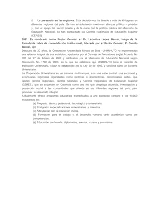 5. La presencia en las regiones. Esta decisión nos ha llevado a más de 40 lugares en
diferentes regiones del país. Se han estableciendo novedosas alianzas público – privadas
y, con el apoyo del sector privado y de la mano con la política pública del Ministerio de
Educación Nacional, se han consolidado los Centros Regionales de Educación Superior
(CERES).
2011. Es nombrado como Rector General el Dr. Leonidas López Herrán, luego de la
formidable labor de consolidación institucional, liderada por el Rector General, P. Camilo
Bernal, cjm
Después de 20 años, la Corporación Universitaria Minuto de Dios –UNIMINUTO ha implementado
una reforma integral de sus estatutos, aprobados por el Consejo de Fundadores según Acuerdo No
092 del 27 de febrero de 2009 y ratificados por el Ministerio de Educación Nacional según
Resolución No 1770 de 2009, en la que se establece que UNIMINUTO tiene el carácter de
Institución Universitaria, según lo establecido por la Ley 30 de 1992, y funciona como un Sistema
Universitario.
La Corporación Universitaria es un sistema multicampus, con una sede central, una seccional y
extensiones regionales organizadas como rectorías o vicerrectorías, denominadas sedes, que
operan centros regionales, centros tutoriales y Centros Regionales de Educación Superior
(CERES), que se expanden en Colombia como una red que despliega docencia, investigación y
proyección social a las comunidades que atiende en las diferentes regiones del país, para
promover su desarrollo integral.
Actualmente ofrece programas educativos diversificados a una población cercana a los 60.000
estudiantes en:
(a) Pregrado: técnico profesional, tecnológico y universitario.
(b) Postgrado: especializaciones universitarias y maestría.
(c) Articulación con la educación media.
(d) Formación para el trabajo y el desarrollo humano tanto académico como por
competencias.
(e) Educación continuada: diplomados, eventos, cursos y seminarios.
 
