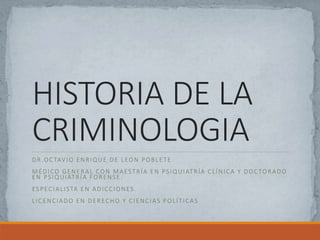 HISTORIA DE LA
CRIMINOLOGIA
DR.OCTAVIO ENRIQUE DE LEON POBLETE
MÉDICO GENERAL CON MAESTRÍA EN PSIQUIATRÍA CLÍNICA Y DOCTORADO
EN PSIQUIATRÍA FORENSE.
ESPECIALISTA EN ADICCIONES.
LICENCIADO EN DERECHO Y CIENCIAS POLÍTICAS
 