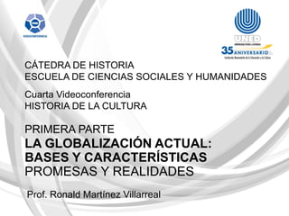CÁTEDRA DE HISTORIA
ESCUELA DE CIENCIAS SOCIALES Y HUMANIDADES
Cuarta Videoconferencia
HISTORIA DE LA CULTURA

PRIMERA PARTE
LA GLOBALIZACIÓN ACTUAL:
BASES Y CARACTERÍSTICAS
PROMESAS Y REALIDADES
Prof. Ronald Martínez Villarreal
 