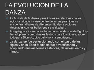 LA EVOLUCION DE LA
DANZA
 La historia de la danza y sus inicios se relaciona con los
  egipcios, donde incluso dentro de varias pirámides se
  encuentran dibujos de diferentes rituales y acciones
  vinculadas con los bailes que se realizaban.
 Los griegos y los romanos tomaron estas danzas de Egipto y
  las adoptaron como rituales festivos para los dioses, sobre
  todo para Dionisio, dios del vino y la embriaguez.
   La danza se fue perfeccionando con el paso de los
    siglos y en la Edad Media se fue diversificando y
    adoptando nuevas formas estéticas, de movimientos y
    ritmos.
 