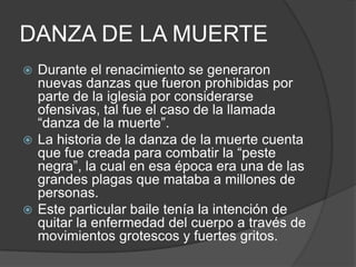 DANZA DE LA MUERTE
 Durante el renacimiento se generaron
  nuevas danzas que fueron prohibidas por
  parte de la iglesia por considerarse
  ofensivas, tal fue el caso de la llamada
  “danza de la muerte”.
 La historia de la danza de la muerte cuenta
  que fue creada para combatir la “peste
  negra”, la cual en esa época era una de las
  grandes plagas que mataba a millones de
  personas.
 Este particular baile tenía la intención de
  quitar la enfermedad del cuerpo a través de
  movimientos grotescos y fuertes gritos.
 