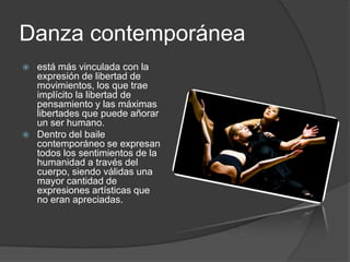 Danza contemporánea
   está más vinculada con la
    expresión de libertad de
    movimientos, los que trae
    implícito la libertad de
    pensamiento y las máximas
    libertades que puede añorar
    un ser humano.
   Dentro del baile
    contemporáneo se expresan
    todos los sentimientos de la
    humanidad a través del
    cuerpo, siendo válidas una
    mayor cantidad de
    expresiones artísticas que
    no eran apreciadas.
 