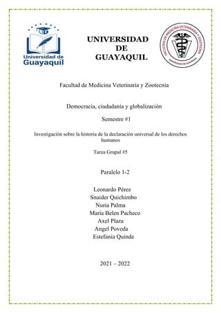 UNIVERSIDAD
DE
GUAYAQUIL
Facultad de Medicina Veterinaria y Zootecnia
Democracia, ciudadanía y globalización
Semestre #1
Investigación sobre la historia de la declaración universal de los derechos
humanos
Tarea Grupal #5
Paralelo 1-2
Leonardo Pérez
Snaider Quichimbo
Nuria Palma
María Belen Pacheco
Axel Plaza
Angel Poveda
Estefania Quinde
2021 – 2022
 