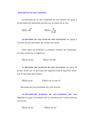 Derivada de la raíz cuadrada
La derivada de la raíz cuadrada de una función es igual a
la derivada del radicando partida por el duplo de la raíz.
La derivada de una suma de dos funciones es igual a
la suma de las derivadas de dichas funciones.
Esta regla se extiende a cualquier número de sumandos,
ya sean positivos o negativos.
La derivada del producto de dos funciones es igual al
primer factor por la derivada del segundo más el segundo factor
por la derivada del primero.
Derivada de una constante por una función
La derivada del producto de una constante por una
función es igual al producto de la constante por la derivada de
la función.
 
