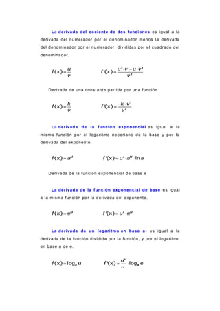 La derivada del cociente de dos funciones es igual a la
derivada del numerador por el denominador menos la derivada
del denominador por el numerador, divididas por el cuadrado del
denominador.
Derivada de una constante partida por una función
La derivada de la función exponencial es igual a la
misma función por el logaritmo neperiano de la base y por la
derivada del exponente.
Derivada de la función exponencial de base e
La derivada de la función exponencial de base es igual
a la misma función por la derivada del exponente.
La derivada de un logaritmo en base a: es igual a la
derivada de la función dividida por la función, y por el logaritmo
en base a de e.
 