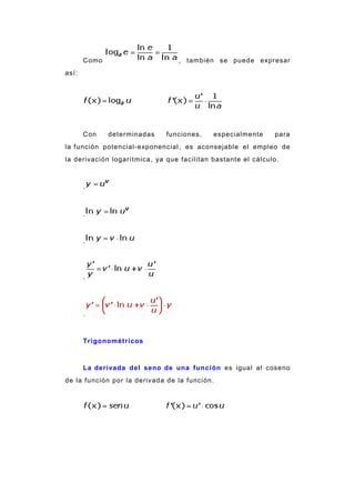 Como , también se puede expresar
así:
Con determinadas funciones, especialmente para
la función potencial-exponencial, es aconsejable el empleo de
la derivación logarítmica, ya que facilitan bastante el cálculo.
.
.
.
.
.
Trigonométricos
La derivada del seno de una función es igual al coseno
de la función por la derivada de la función.
 