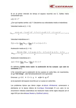 Si en el primer intervalo de tiempo el espacio recorrido era C, Galileo había
comprobado que:
s (t) = C · t 2
¿Con qué rapidez cambia s(t) ?. Calculemos sus velocidades media e instantánea:
Velocidad media en [t , t + h]:
Velocidad instantánea en t :
Aceleración media en [t ,t + h]:
Aceleración instantánea en t :
En definitiva, Galileo tenía razón: la aceleración de los cuerpos que caen es
constante (2·C).
U Se comprobó que la aceleración de los cuerpos en caída libre, sin rozamientos,
es: g = 9,8 m/seg2
, valor llamadoaceleración de la gravedad
Entonces: g = 2·C Þ C = ½ · g Þ s (t) = ½ · g · t2
es la expresión del espacio recorrido por un cuerpo en caída libre.
Los problemas típicos que dieron origen al cálculo infinitesimal, comenzaron a
plantearse en la época clásica de la antigua Grecia(siglo III a.c), pero no se
encontraron métodos sistemáticos de resolución hasta veinte siglos después (en el
siglo XVII por obra deIsaac Newton y Gottfried Leibniz).
 