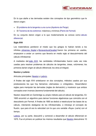 En lo que atañe a las derivadas existen dos conceptos de tipo geométrico que le
dieron origen:
El problema de la tangente a una curva (Apolonio de Perge)
El Teorema de los extremos: máximos y mínimos (Pierre de Fermat)
En su conjunto dieron origen a lo que modernamente se conoce como cálculo
diferencial.
Siglo XVII
Los matemáticos perdieron el miedo que los griegos le habían tenido a los
infinitos: Johannes Kepler y BonaventuraCavalieri fueron los primeros en usarlos,
empezaron a andar un camino que llevaría en medio siglo al descubrimiento del
cálculo infinitesimal.
A mediados del siglo XVII, las cantidades infinitesimales fueron cada vez más
usadas para resolver problemas de cálculos de tangentes, áreas, volúmenes; los
primeros darían origen al cálculo diferencial, los otros al integral.
Newton y Leibniz
Artículos principales: Newton y Leibniz.
A finales del siglo XVII sintetizaron en dos conceptos, métodos usados por sus
predecesores los que hoy llamamos «derivadas» e «integrales». Desarrollaron
reglas para manipular las derivadas (reglas de derivación) y mostraron que ambos
conceptos eran inversos (teorema fundamental del cálculo).
Newton desarrolló en Cambridge su propio método para el cálculo de tangentes. En
1665 encontró un algoritmo para derivar funciones algebraicas que coincidía con el
descubierto por Fermat. A finales de 1665 se dedicó a reestructurar las bases de su
cálculo, intentando desligarse de los infinitesimales, e introdujo el concepto de
fluxión, que para él era la velocidad con la que una variable «fluye» (varía) con el
tiempo.
Leibniz, por su parte, descubrió y comenzó a desarrollar el cálculo diferencial en
1675. Fue el primero en publicar los mismos resultados que Newton descubriera 10
 