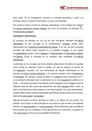 años antes. En su investigación conservó un carácter geométrico y trató a la
derivada como un cociente incremental y no como una velocidad.
Fue quizás el mayor inventor de símbolos matemáticos. A él se deben los nombres
de: cálculo diferencial y cálculo integral, así como los símbolos de derivada y
el símbolo de la integral ∫.
Conceptos y aplicaciones
El concepto de derivada es uno de los dos conceptos centrales del cálculo
infinitesimal. El otro concepto es la «antiderivada» ointegral; ambos están
relacionados por el teorema fundamental del cálculo. A su vez, los dos conceptos
centrales del cálculo están basados en el concepto de límite, el cual separa
las matemáticas previas, como el Álgebra, la Trigonometría o la Geometría Analítica,
del Cálculo. Quizá la derivada es el concepto más importante del Cálculo
Infinitesimal.
La derivada es un concepto que tiene variadas aplicaciones. Se aplica en aquellos
casos donde es necesario medir la rapidez con que se produce el cambio de
una magnitud o situación. Es una herramienta de cálculo fundamental en los
estudios de Física, Química yBiología, o en ciencias sociales como la Economía y
la Sociología. Por ejemplo, cuando se refiere a la gráfica de dos dimensiones de ,
se considera la derivada como la pendiente de la recta tangente del gráfico en el
punto . Se puede aproximar la pendiente de esta tangente como el límite cuando la
distancia entre los dos puntos que determinan una recta secante tiende a cero, es
decir, se transforma la recta secante en una recta tangente. Con esta interpretación,
pueden determinarse muchas propiedades geométricas de los gráficos de funciones,
tales como concavidad o convexidad.
Algunas funciones no tienen derivada en todos o en alguno de sus puntos. Por
ejemplo, una función no tiene derivada en los puntos en que se tiene una tangente
vertical, una discontinuidad o un punto anguloso. Afortunadamente, gran cantidad de
las funciones que se consideran en las aplicaciones son continuas y su gráfica es
una curva suave, por lo que es susceptible de derivación.
 