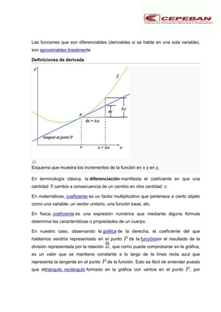 Las funciones que son diferenciables (derivables si se habla en una sola variable),
son aproximables linealmente
Definiciones de derivada
Esquema que muestra los incrementos de la función en x y en y.
En terminología clásica, la diferenciación manifiesta el coeficiente en que una
cantidad cambia a consecuencia de un cambio en otra cantidad .
En matemáticas, coeficiente es un factor multiplicativo que pertenece a cierto objeto
como una variable, un vector unitario, una función base, etc.
En física, coeficiente es una expresión numérica que mediante alguna fórmula
determina las características o propiedades de un cuerpo.
En nuestro caso, observando la gráfica de la derecha, el coeficiente del que
hablamos vendría representado en el punto de la funciónpor el resultado de la
división representada por la relación , que como puede comprobarse en la gráfica,
es un valor que se mantiene constante a lo largo de la línea recta azul que
representa la tangente en el punto de la función. Esto es fácil de entender puesto
que eltriángulo rectángulo formado en la gráfica con vértice en el punto , por
 
