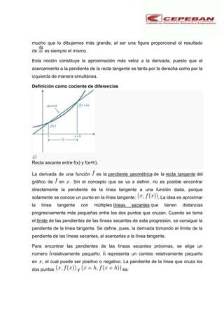 mucho que lo dibujemos más grande, al ser una figura proporcional el resultado
de es siempre el mismo.
Esta noción constituye la aproximación más veloz a la derivada, puesto que el
acercamiento a la pendiente de la recta tangente es tanto por la derecha como por la
izquierda de manera simultánea.
Definición como cociente de diferencias
Recta secante entre f(x) y f(x+h).
La derivada de una función es la pendiente geométrica de la recta tangente del
gráfico de en . Sin el concepto que se va a definir, no es posible encontrar
directamente la pendiente de la línea tangente a una función dada, porque
solamente se conoce un punto en la línea tangente: . La idea es aproximar
la línea tangente con múltiples líneas secantes que tienen distancias
progresivamente más pequeñas entre los dos puntos que cruzan. Cuando se toma
el límite de las pendientes de las líneas secantes de esta progresión, se consigue la
pendiente de la línea tangente. Se define, pues, la derivada tomando el límite de la
pendiente de las líneas secantes, al acercarlas a la línea tangente.
Para encontrar las pendientes de las líneas secantes próximas, se elige un
número relativamente pequeño. representa un cambio relativamente pequeño
en , el cual puede ser positivo o negativo. La pendiente de la línea que cruza los
dos puntos y es:
 