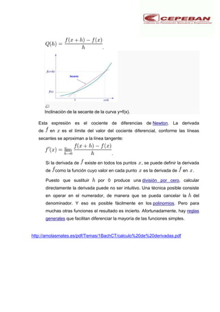 .
Inclinación de la secante de la curva y=f(x).
Esta expresión es el cociente de diferencias de Newton. La derivada
de en es el límite del valor del cociente diferencial, conforme las líneas
secantes se aproximan a la línea tangente:
.
Si la derivada de existe en todos los puntos , se puede definir la derivada
de como la función cuyo valor en cada punto es la derivada de en .
Puesto que sustituir por 0 produce una división por cero, calcular
directamente la derivada puede no ser intuitivo. Una técnica posible consiste
en operar en el numerador, de manera que se pueda cancelar la del
denominador. Y eso es posible fácilmente en los polinomios. Pero para
muchas otras funciones el resultado es incierto. Afortunadamente, hay reglas
generales que facilitan diferenciar la mayoría de las funciones simples.
http://amolasmates.es/pdf/Temas/1BachCT/calculo%20de%20derivadas.pdf
 