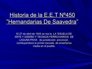 Historia de la E.E.T Nº450
”Hernandarias De Saavedra”
    El 27 de abril de 1945 se rea la LA “ESUELA DE
   ARTE Y DISEÑO Y TECNIOS FERROVIARIOS DE
       LAGUNA PAIVA de jurisdicción provincial ,
    contituyendoce la primer escuela de enseñanza
                    media en el pueblo.
 