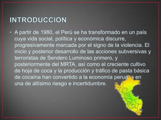 • A partir de 1980, el Perú se ha transformado en un país
cuya vida social, política y económica discurre,
progresivamente marcada por el signo de la violencia. El
inicio y posterior desarrollo de las acciones subversivas y
terroristas de Sendero Luminoso primero, y
posteriormente del MRTA, así como el creciente cultivo
de hoja de coca y la producción y tráfico de pasta básica
de cocaína han convertido a la economía peruana en
una de altísimo riesgo e incertidumbre.

 