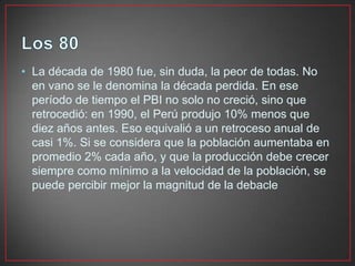 • La década de 1980 fue, sin duda, la peor de todas. No
en vano se le denomina la década perdida. En ese
período de tiempo el PBI no solo no creció, sino que
retrocedió: en 1990, el Perú produjo 10% menos que
diez años antes. Eso equivalió a un retroceso anual de
casi 1%. Si se considera que la población aumentaba en
promedio 2% cada año, y que la producción debe crecer
siempre como mínimo a la velocidad de la población, se
puede percibir mejor la magnitud de la debacle

 
