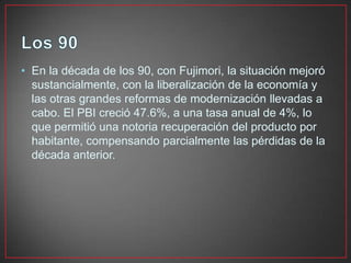 • En la década de los 90, con Fujimori, la situación mejoró
sustancialmente, con la liberalización de la economía y
las otras grandes reformas de modernización llevadas a
cabo. El PBI creció 47.6%, a una tasa anual de 4%, lo
que permitió una notoria recuperación del producto por
habitante, compensando parcialmente las pérdidas de la
década anterior.

 
