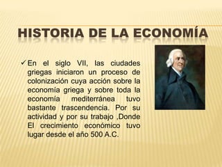 HISTORIA DE LA ECONOMÍA
 En el siglo VII, las ciudades
griegas iniciaron un proceso de
colonización cuya acción sobre la
economía griega y sobre toda la
economía
mediterránea
tuvo
bastante trascendencia. Por su
actividad y por su trabajo ,Donde
El crecimiento económico tuvo
lugar desde el año 500 A.C.

 