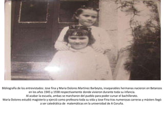 Bibliografía de los entrevistados: Jose fina y Maria Dolores Martínez Barbeyto, inseparables hermanas nacieron en Betanzos
                      en los años 1945 y 1938 respectivamente donde vivieron durante toda su infancia.
                    Al acabar la escuela, ambas se marcharon del pueblo para poder cursar el bachillerato.
María Dolores estudió magisterio y ejerció como profesora toda su vida y Jose Fina tras numerosas carreras y másters llegó
                               a ser catedrática de matemáticas en la universidad de A Coruña.
 
