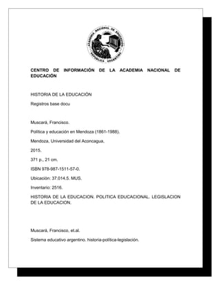 CENTRO DE INFORMACIÓN DE LA ACADEMIA NACIONAL DE
EDUCACIÓN
HISTORIA DE LA EDUCACIÓN
Registros base docu
Muscará, Francisco.
Política y educación en Mendoza (1861-1988).
Mendoza, Universidad del Aconcagua,
2015.
371 p., 21 cm.
ISBN 978-987-1511-57-0.
Ubicación: 37.014.5. MUS.
Inventario: 2516.
HISTORIA DE LA EDUCACION. POLITICA EDUCACIONAL. LEGISLACION
DE LA EDUCACION.
Muscará, Francisco, et.al.
Sistema educativo argentino. historia-política-legislación.
 
