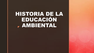 z
HISTORIA DE LA
EDUCACIÓN
AMBIENTAL
 