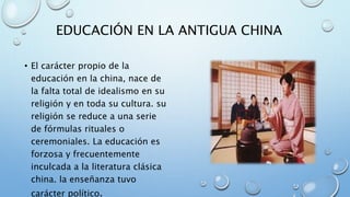 EDUCACIÓN EN LA ANTIGUA CHINA
• El carácter propio de la
educación en la china, nace de
la falta total de idealismo en su
religión y en toda su cultura. su
religión se reduce a una serie
de fórmulas rituales o
ceremoniales. La educación es
forzosa y frecuentemente
inculcada a la literatura clásica
china. la enseñanza tuvo
carácter político.
 