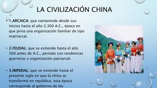 LA CIVILIZACIÓN CHINA
• 1.ARCAICA: que comprende desde sus
inicios hasta el año 2,300 A.C., época en
que priva una organización familiar de tipo
matriarcal.
• 2.FEUDAL: que se extiende hasta el año
500 antes de A.C., período con tendencias
guerreras y organización patriarcal.
• 3.IMPERIAL: que se extiende hasta el
presente siglo en que la china se
transformó en república. esta época
corresponde al gobierno de los
 