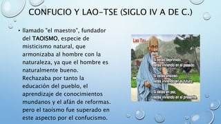 CONFUCIO Y LAO-TSE (SIGLO IV A DE C.)
• llamado "el maestro", fundador
del TAOISMO, especie de
misticismo natural, que
armonizaba al hombre con la
naturaleza, ya que el hombre es
naturalmente bueno.
Rechazaba por tanto la
educación del pueblo, el
aprendizaje de conocimientos
mundanos y el afán de reformas.
pero el taoísmo fue superado en
este aspecto por el confucismo.
 