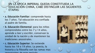 EN LA ÉPOCA IMPERIAL QUEDA CONSTITUIDA LA
EDUCACIÓN CHINA, CABE DISTINGUIR LAS SIGUIENTES
ETAPAS:
• a. Educación Familiar: comprende hasta
los 7 años. Tal educación era confiada
al padre de familia.
• b. Educación Elemental: para los niños
comprendidos entre los 7 y 14 años.
aprende a leer y escribir, conservan la
unidad de la nación y de mantienen las
tradiciones ancestrales.
• c. Educación Superior: Se extiende
hasta los 18 o 19 años. La poesía, la
historia y la filosofía son las ramas mas
 