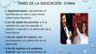 FINES DE LA EDUCACIÓN CHINA
• 1.departamentales: equivalentes al
bachillerato en artes y que versan
sobre temas literarios.
• 2.los de capital de provincia: a él se
someten los que han ganado el
anterior y equivale a la obtención de la
licenciatura.
• 3.los de capital de imperio: que
corresponden a la obtención de un
doctorado
• 4.los de ingresos a la academia
imperial: que van acompañados de
 
