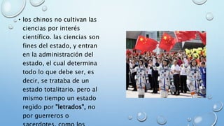 • los chinos no cultivan las
ciencias por interés
científico. las ciencias son
fines del estado, y entran
en la administración del
estado, el cual determina
todo lo que debe ser, es
decir, se trataba de un
estado totalitario. pero al
mismo tiempo un estado
regido por "letrados", no
por guerreros o
 
